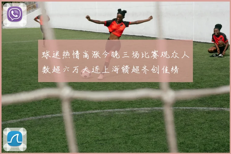 球迷热情高涨今晚三场比赛观众人数超六万大连上海赣超齐创佳绩