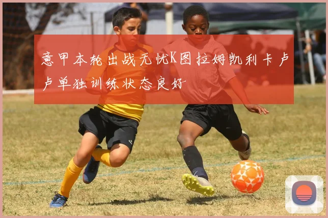 意甲本轮出战无忧K图拉姆凯利卡卢卢单独训练状态良好