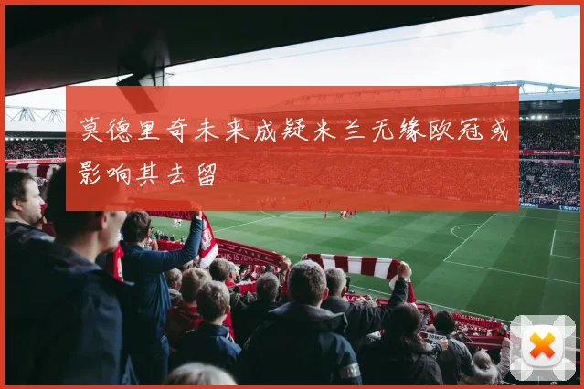 莫德里奇未来成疑米兰无缘欧冠或影响其去留