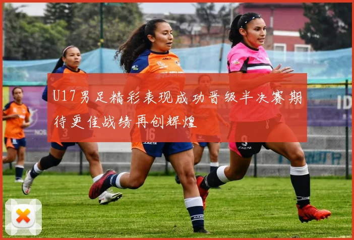 U17男足精彩表现成功晋级半决赛期待更佳战绩再创辉煌