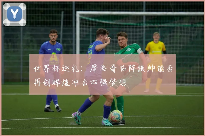 世界杯巡礼：摩洛哥临阵换帅能否再创辉煌冲击四强梦想